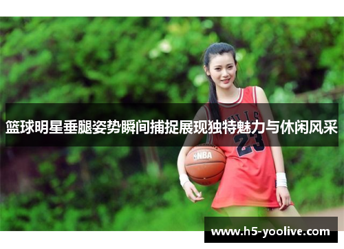 篮球明星垂腿姿势瞬间捕捉展现独特魅力与休闲风采