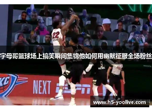 字母哥篮球场上搞笑瞬间集锦他如何用幽默征服全场粉丝