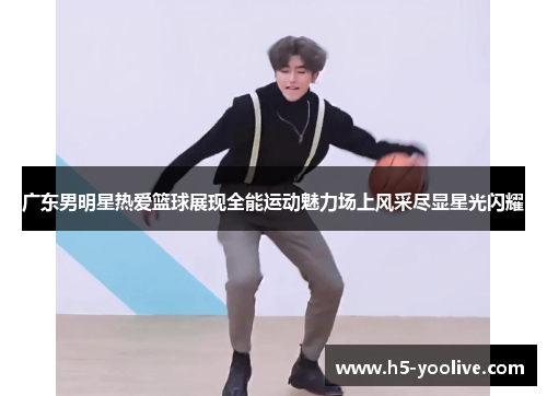 广东男明星热爱篮球展现全能运动魅力场上风采尽显星光闪耀