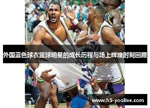 外国蓝色球衣篮球明星的成长历程与场上辉煌时刻回顾