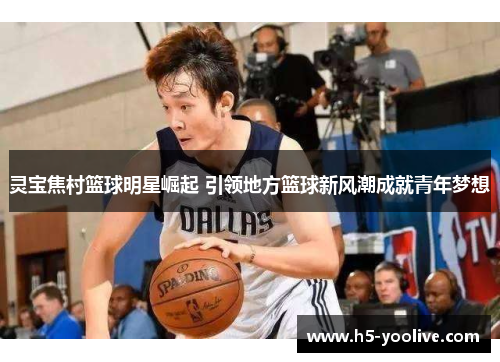 灵宝焦村篮球明星崛起 引领地方篮球新风潮成就青年梦想