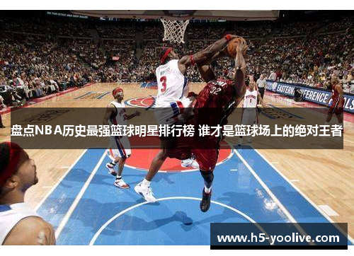 盘点NBA历史最强篮球明星排行榜 谁才是篮球场上的绝对王者