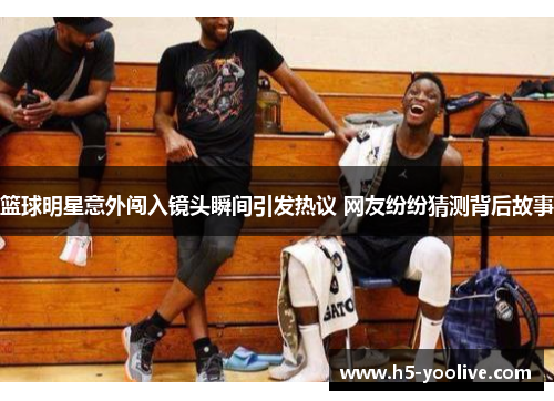 篮球明星意外闯入镜头瞬间引发热议 网友纷纷猜测背后故事