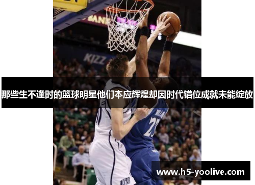 那些生不逢时的篮球明星他们本应辉煌却因时代错位成就未能绽放