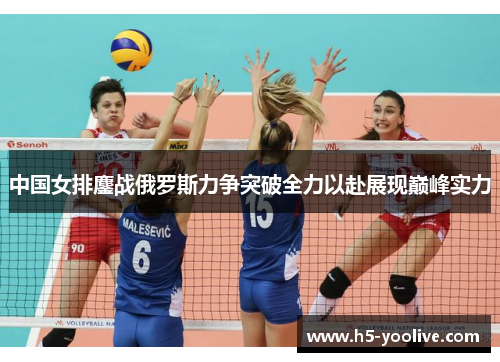 中国女排鏖战俄罗斯力争突破全力以赴展现巅峰实力
