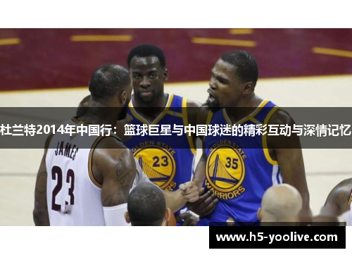杜兰特2014年中国行：篮球巨星与中国球迷的精彩互动与深情记忆